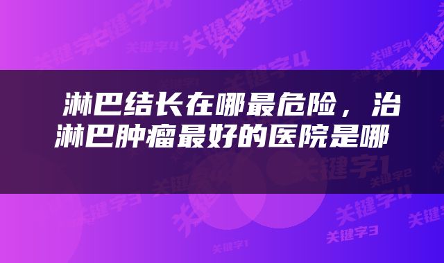  淋巴结长在哪最危险，治淋巴肿瘤最好的医院是哪 