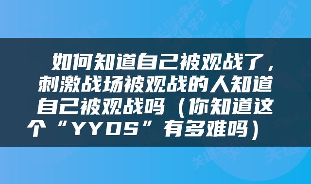 如何知道自己被观战了，刺激战场被观战的人知道自己被观战吗（你知道这个“YYDS”有多难吗） 