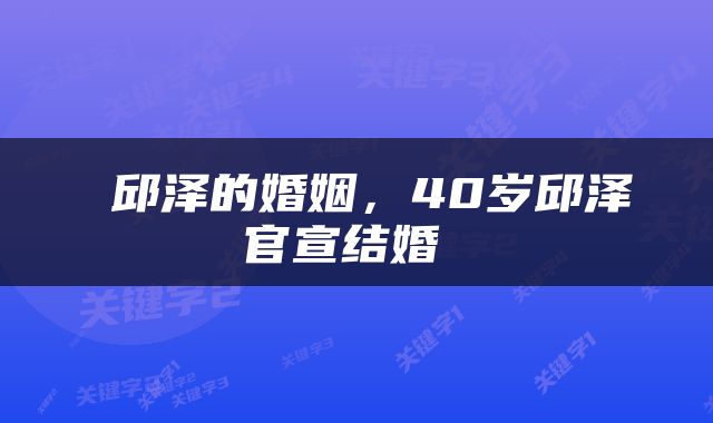  邱泽的婚姻，40岁邱泽官宣结婚 