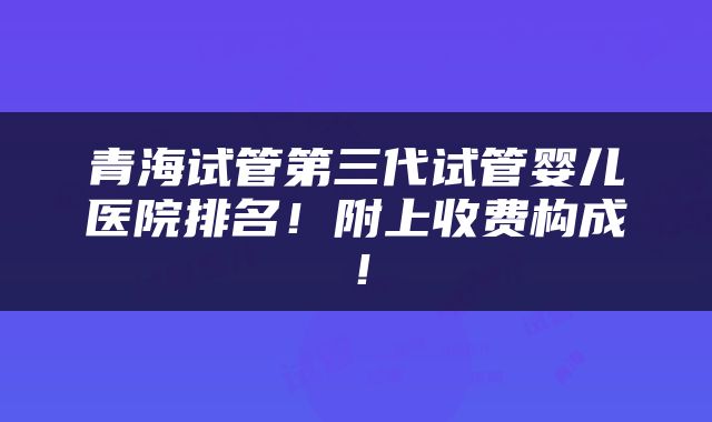 青海试管第三代试管婴儿医院排名!附上收费构成!
