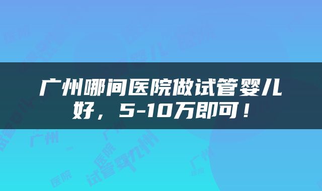 广州哪间医院做试管婴儿好，5-10万即可！