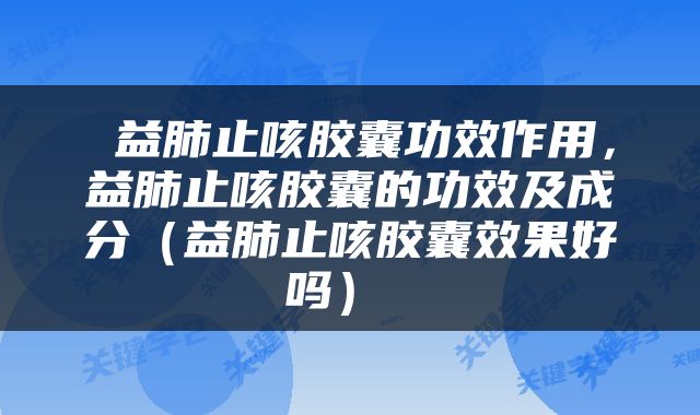  益肺止咳胶囊功效作用，益肺止咳胶囊的功效及成分（益肺止咳胶囊效果好吗） 