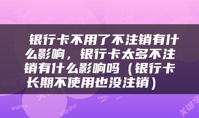  银行卡不用了不注销有什么影响，银行卡太多不注销有什么影响吗（银行卡长期不使用也没注销） 