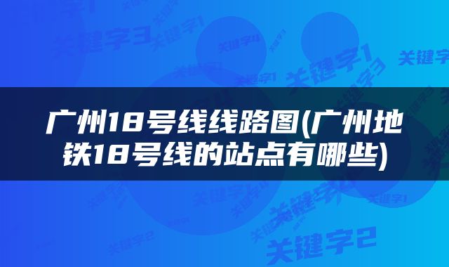 广州18号线线路图(广州地铁18号线的站点有哪些)