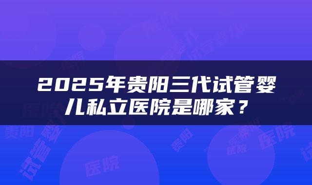 2025年贵阳三代试管婴儿私立医院是哪家？