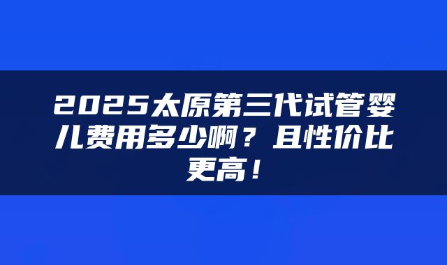 2025太原第三代试管婴儿费用多少啊？且性价比更高！