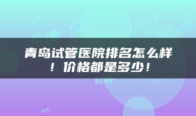 青岛试管医院排名怎么样！价格都是多少！
