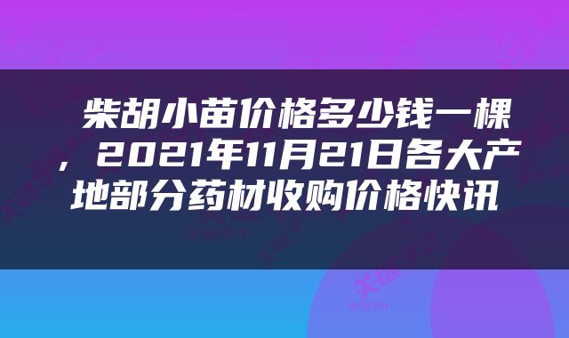  柴胡小苗价格多少钱一棵，2021年11月21日各大产地部分药材收购价格快讯 