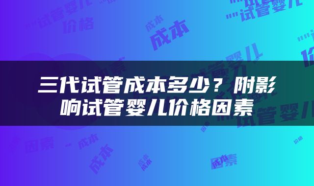 三代试管成本多少？附影响试管婴儿价格因素