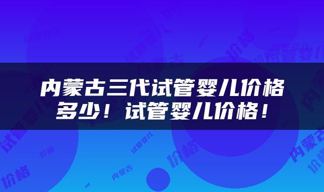 内蒙古三代试管婴儿价格多少！试管婴儿价格！