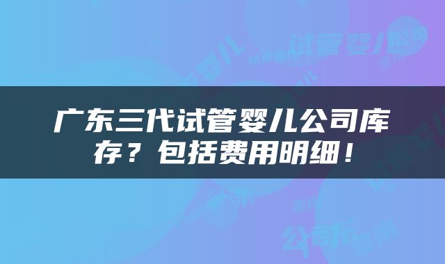 广东三代试管婴儿公司库存？包括费用明细！