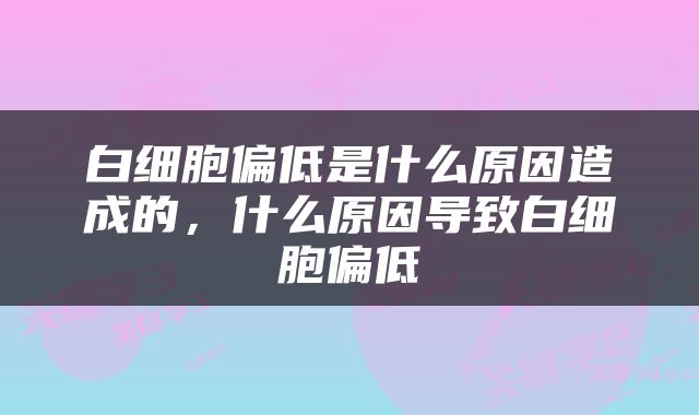 白细胞偏低是什么原因造成的，什么原因导致白细胞偏低