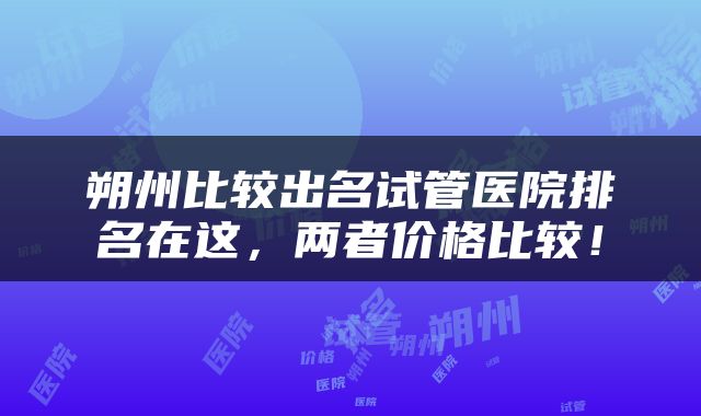 朔州比较出名试管医院排名在这，两者价格比较！