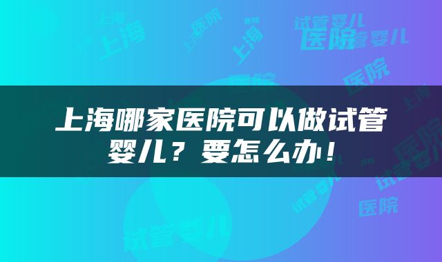 上海哪家医院可以做试管婴儿？要怎么办！