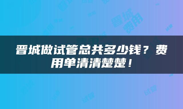 晋城做试管总共多少钱？费用单清清楚楚！