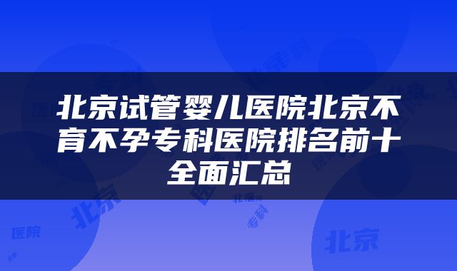 北京试管婴儿医院北京不育不孕专科医院排名前十全面汇总