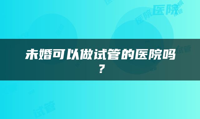 未婚可以做试管的医院吗？