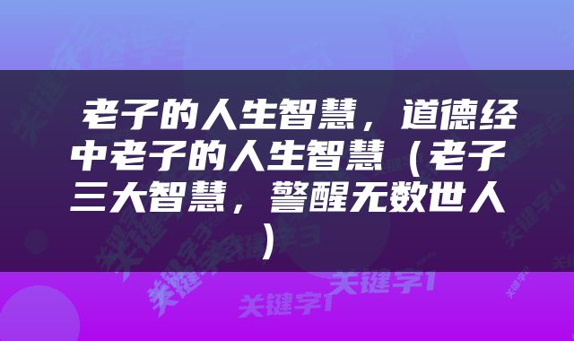  老子的人生智慧，道德经中老子的人生智慧（老子三大智慧，警醒无数世人） 