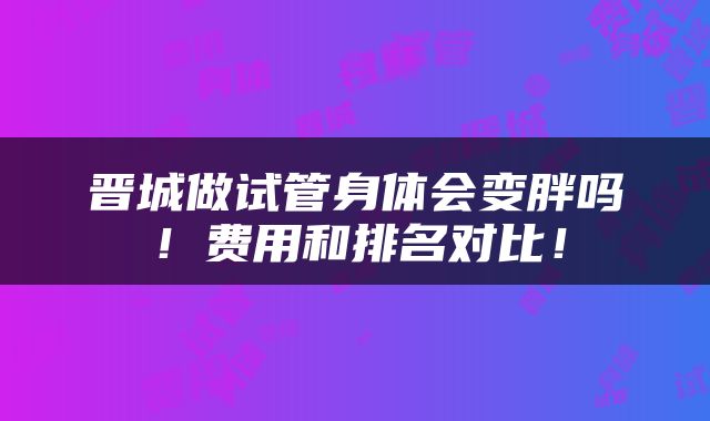 晋城做试管身体会变胖吗!费用和排名对比!