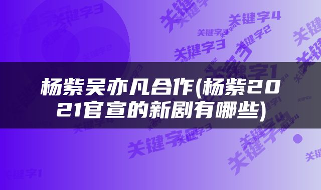 杨紫吴亦凡合作(杨紫2021官宣的新剧有哪些)