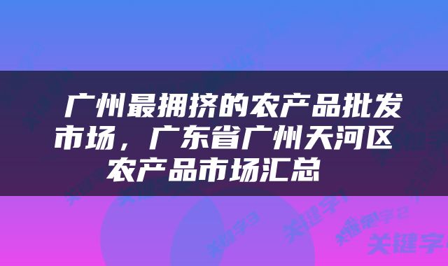  广州最拥挤的农产品批发市场，广东省广州天河区农产品市场汇总 