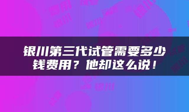 银川第三代试管需要多少钱费用？他却这么说！