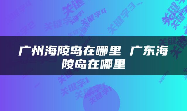 广州海陵岛在哪里 广东海陵岛在哪里