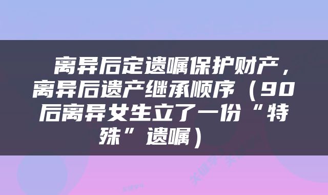  离异后定遗嘱保护财产，离异后遗产继承顺序（90后离异女生立了一份“特殊”遗嘱） 
