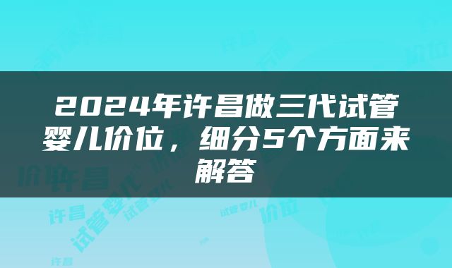 2024年许昌做三代试管婴儿价位，细分5个方面来解答