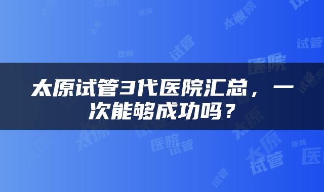 太原试管3代医院汇总，一次能够成功吗？