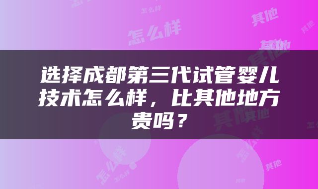 选择成都第三代试管婴儿技术怎么样，比其他地方贵吗？