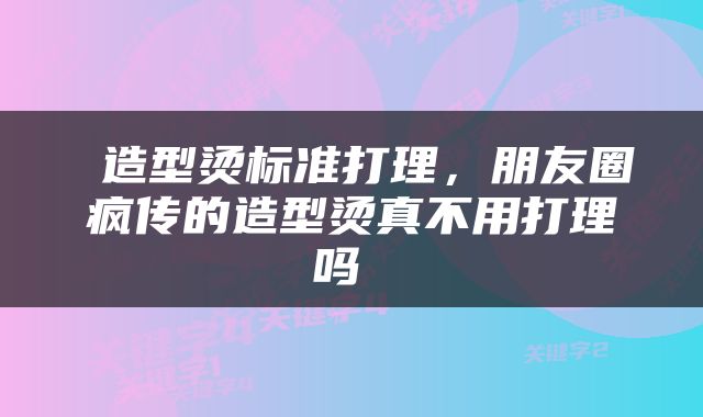  造型烫标准打理，朋友圈疯传的造型烫真不用打理吗 