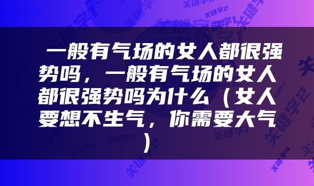  一般有气场的女人都很强势吗，一般有气场的女人都很强势吗为什么（女人要想不生气，你需要大气） 