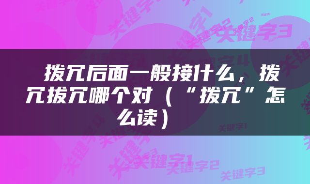  拨冗后面一般接什么，拨冗拔冗哪个对（“拨冗”怎么读） 