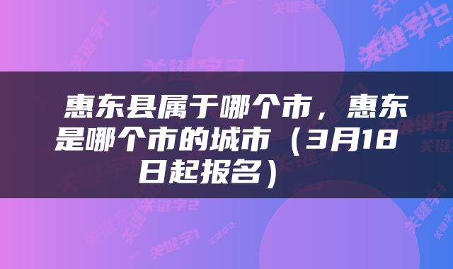  惠东县属于哪个市，惠东是哪个市的城市（3月18日起报名） 