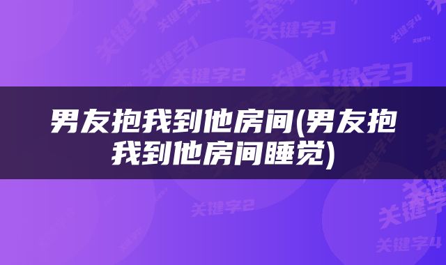 男友抱我到他房间(男友抱我到他房间睡觉)