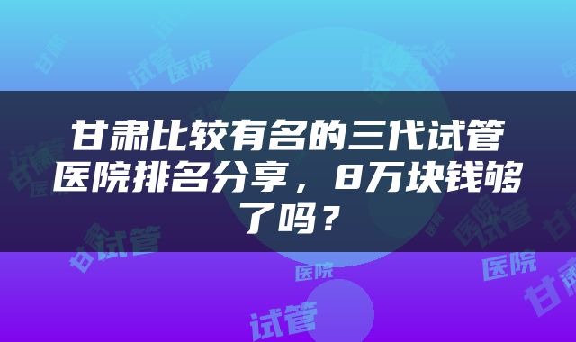 甘肃比较有名的三代试管医院排名分享，8万块钱够了吗？