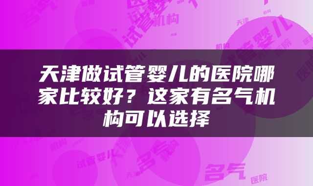 天津做试管婴儿的医院哪家比较好？这家有名气机构可以选择