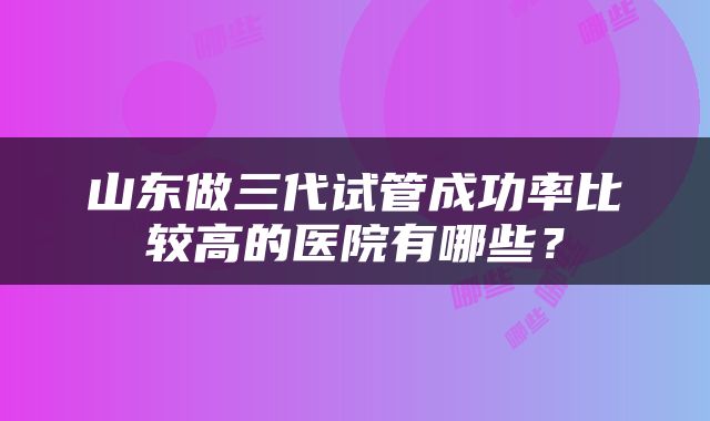 山东做三代试管成功率比较高的医院有哪些？