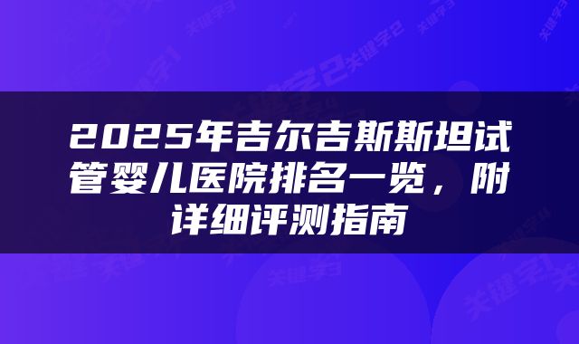 2025年吉尔吉斯斯坦试管婴儿医院排名一览，附详细评测指南