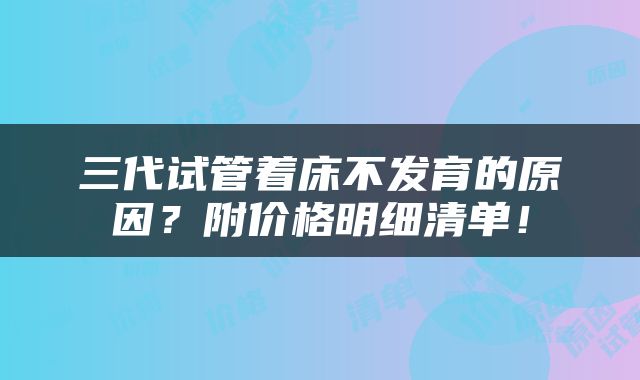 三代试管着床不发育的原因？附价格明细清单！