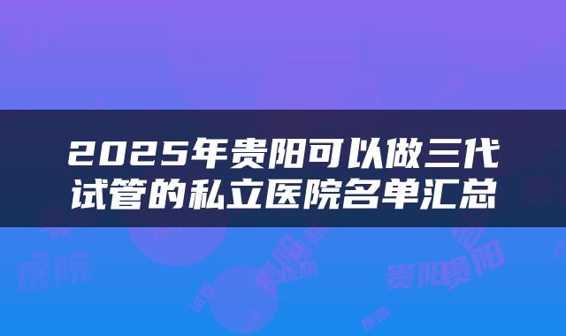 2025年贵阳可以做三代试管的私立医院名单汇总