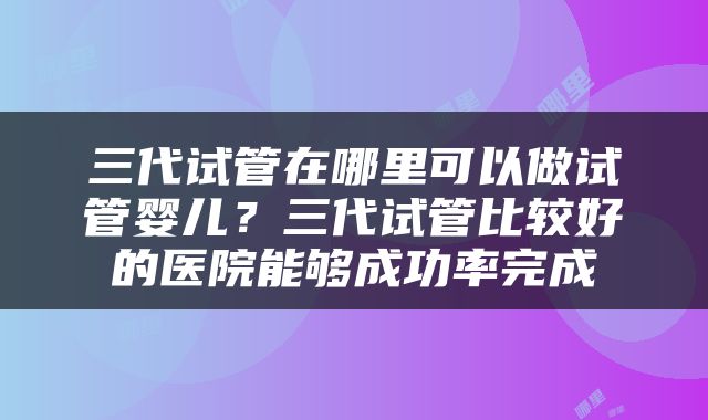 三代试管在哪里可以做试管婴儿？三代试管比较好的医院能够成功率完成