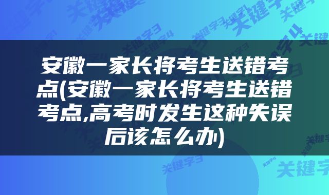 安徽一家长将考生送错考点(安徽一家长将考生送错考点,高考时发生这种失误后该怎么办)