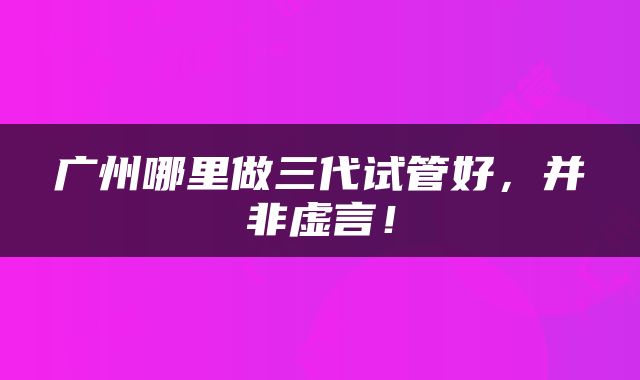 广州哪里做三代试管好，并非虚言！