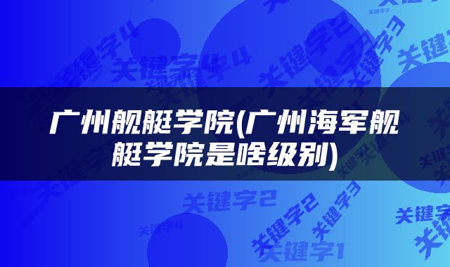 广州舰艇学院(广州海军舰艇学院是啥级别)