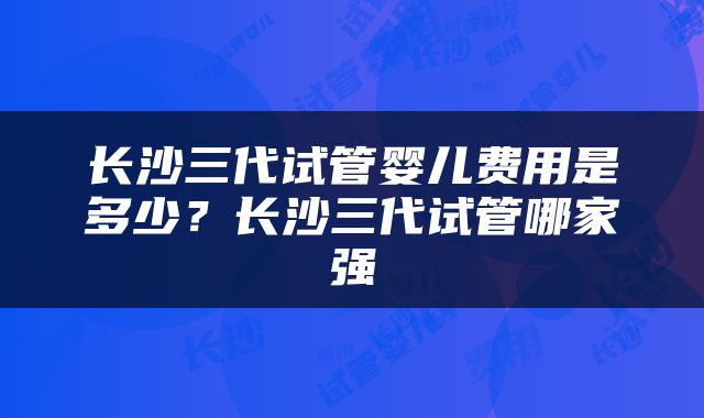 长沙三代试管婴儿费用是多少？长沙三代试管哪家强