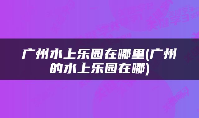 广州水上乐园在哪里(广州的水上乐园在哪)