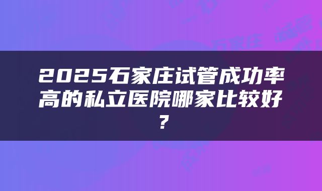 2025石家庄试管成功率高的私立医院哪家比较好？
