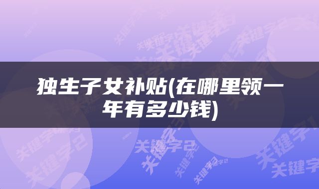 独生子女补贴(在哪里领一年有多少钱)